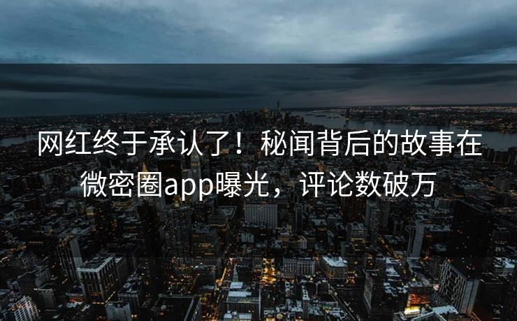 网红终于承认了！秘闻背后的故事在微密圈app曝光，评论数破万