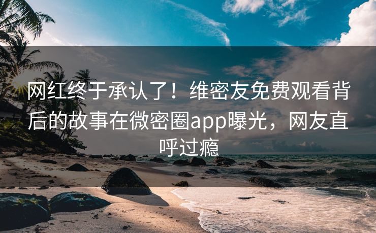 网红终于承认了！维密友免费观看背后的故事在微密圈app曝光，网友直呼过瘾