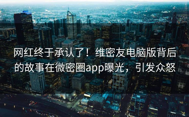 网红终于承认了！维密友电脑版背后的故事在微密圈app曝光，引发众怒