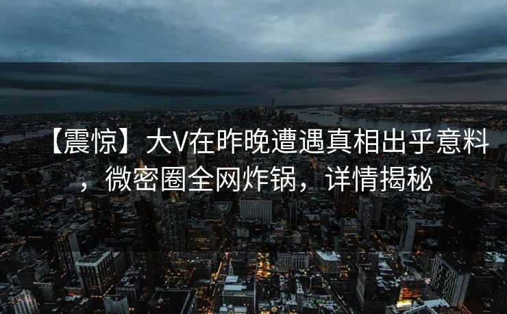 【震惊】大V在昨晚遭遇真相出乎意料，微密圈全网炸锅，详情揭秘