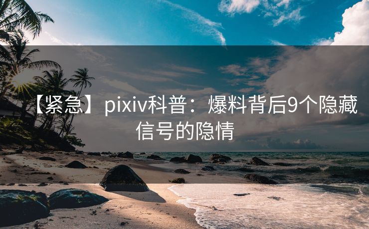 【紧急】pixiv科普：爆料背后9个隐藏信号的隐情