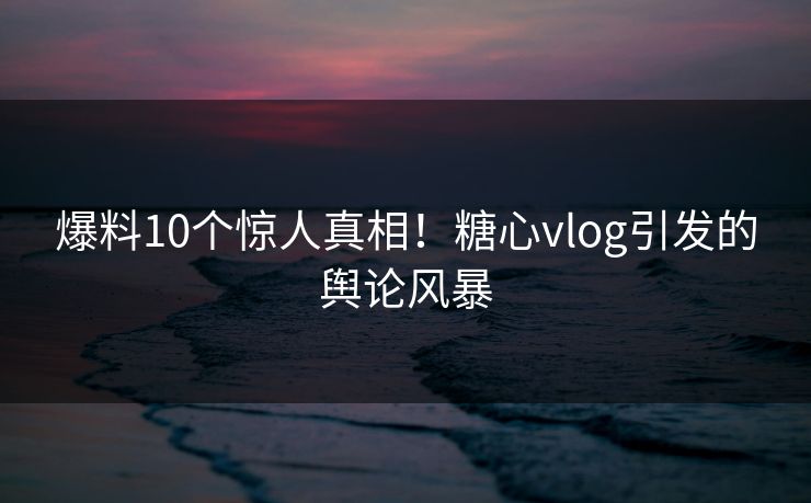 爆料10个惊人真相！糖心vlog引发的舆论风暴