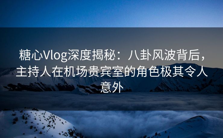 糖心Vlog深度揭秘：八卦风波背后，主持人在机场贵宾室的角色极其令人意外