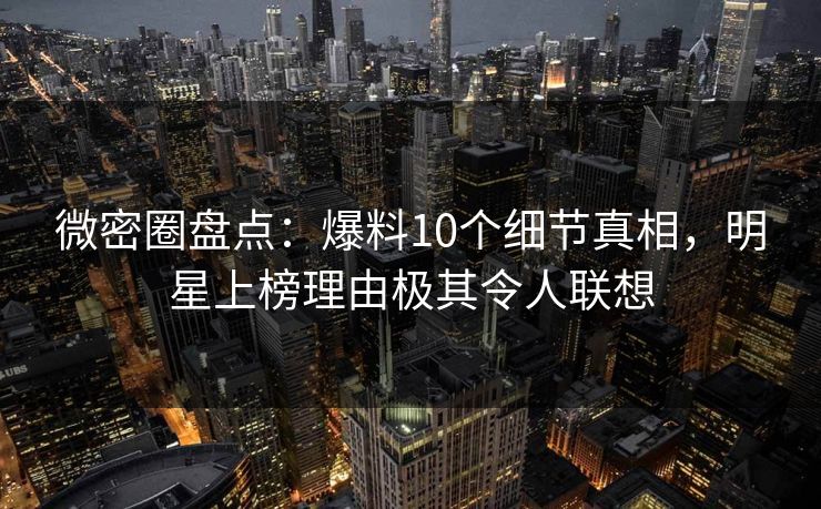 微密圈盘点：爆料10个细节真相，明星上榜理由极其令人联想
