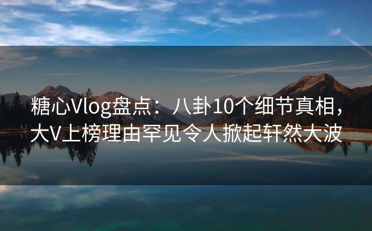 糖心Vlog盘点：八卦10个细节真相，大V上榜理由罕见令人掀起轩然大波
