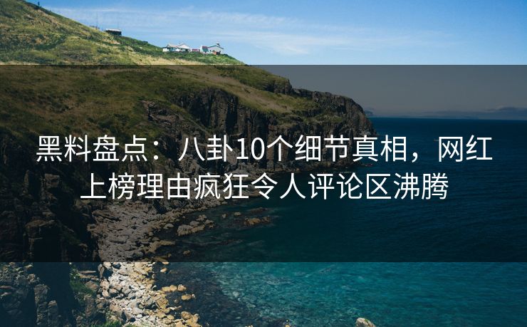 黑料盘点：八卦10个细节真相，网红上榜理由疯狂令人评论区沸腾