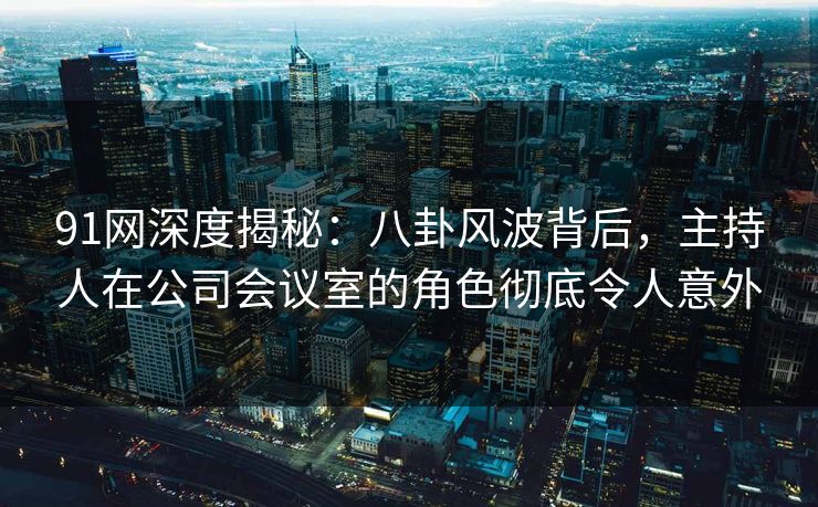 91网深度揭秘：八卦风波背后，主持人在公司会议室的角色彻底令人意外