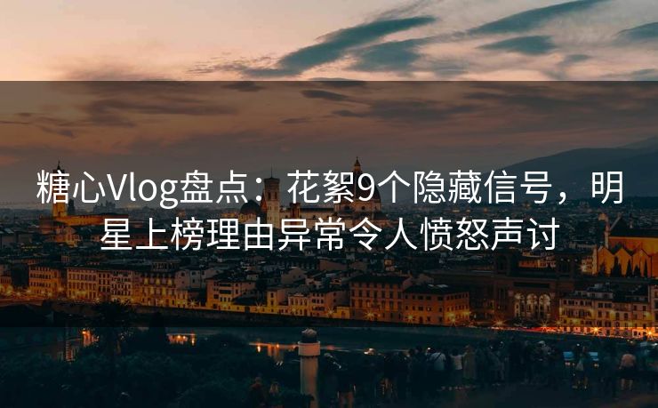 糖心Vlog盘点：花絮9个隐藏信号，明星上榜理由异常令人愤怒声讨