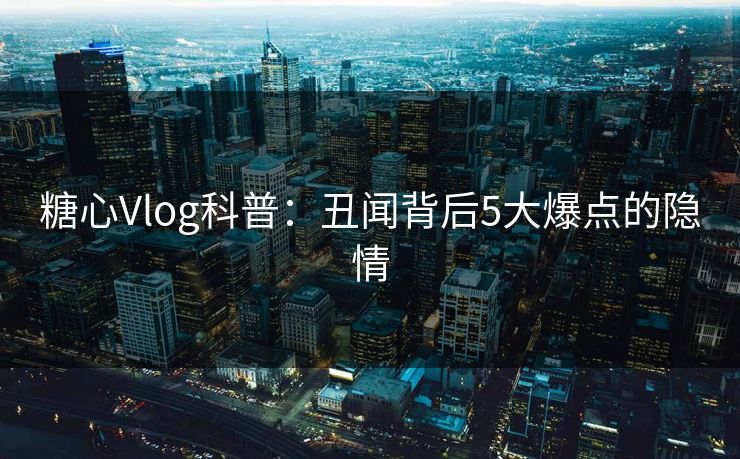 糖心Vlog科普：丑闻背后5大爆点的隐情