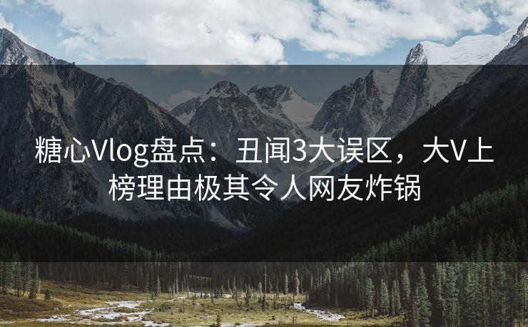 糖心Vlog盘点：丑闻3大误区，大V上榜理由极其令人网友炸锅
