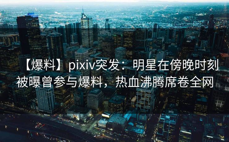 【爆料】pixiv突发：明星在傍晚时刻被曝曾参与爆料，热血沸腾席卷全网