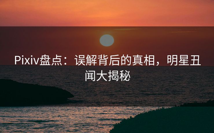 Pixiv盘点：误解背后的真相，明星丑闻大揭秘