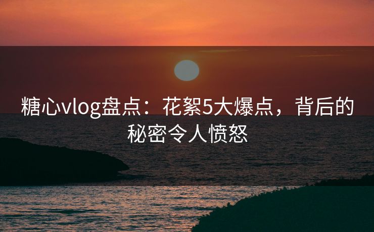 糖心vlog盘点：花絮5大爆点，背后的秘密令人愤怒
