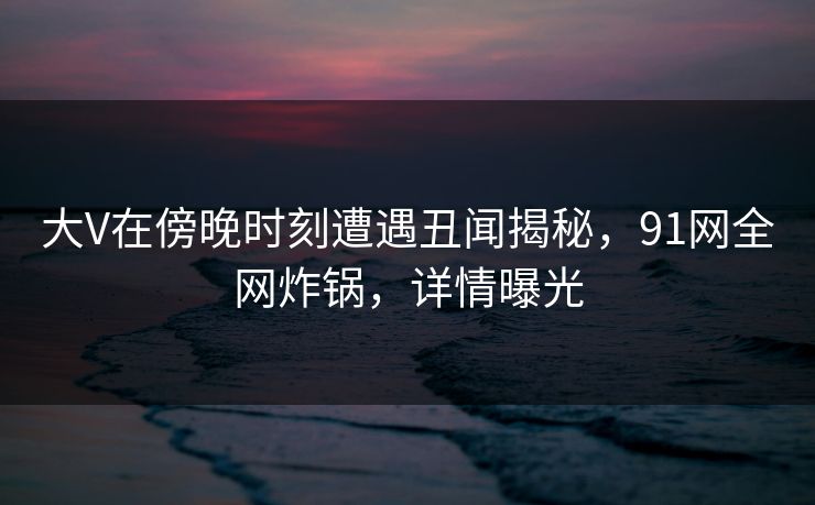 大V在傍晚时刻遭遇丑闻揭秘，91网全网炸锅，详情曝光