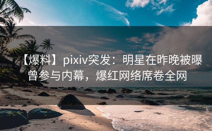【爆料】pixiv突发：明星在昨晚被曝曾参与内幕，爆红网络席卷全网