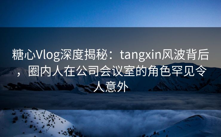 糖心Vlog深度揭秘:tangxin风波背后,圈内人在公司会议室的角色罕见令人意外 糖心Vlog深度揭秘:tangxin风波背后,圈内人在公司会议室的角色罕见令人意外