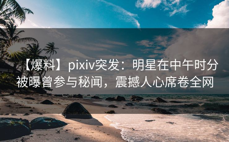 【爆料】pixiv突发:明星在中午时分被曝曾参与秘闻,震撼人心席卷全网 【爆料】pixiv突发:明星在中午时分被曝曾参与秘闻,震撼人心席卷全网