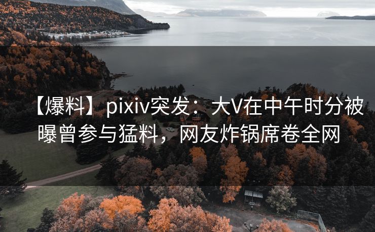 【爆料】pixiv突发:大V在中午时分被曝曾参与猛料,网友炸锅席卷全网 【爆料】pixiv突发:大V在中午时分被曝曾参与猛料,网友炸锅席卷全网