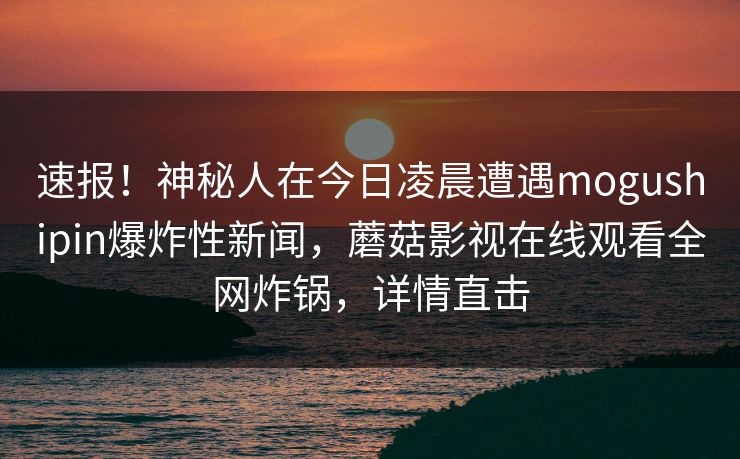速报!神秘人在今日凌晨遭遇mogushipin爆炸性新闻,蘑菇影视在线观看全网炸锅,详情直击 速报!神秘人在今日凌晨遭遇mogushipin爆炸性新闻,蘑菇影视在线观看全网炸锅,详情直击