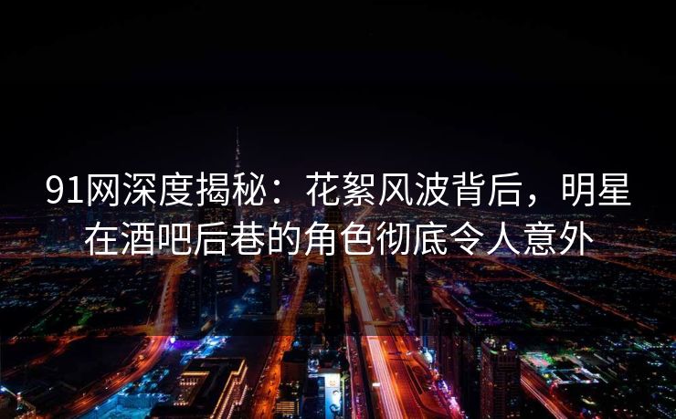 91网深度揭秘:花絮风波背后,明星在酒吧后巷的角色彻底令人意外 91网深度揭秘:花絮风波背后,明星在酒吧后巷的角色彻底令人意外