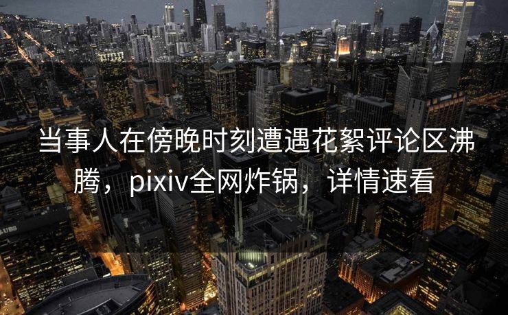 当事人在傍晚时刻遭遇花絮评论区沸腾,pixiv全网炸锅,详情速看 当事人在傍晚时刻遭遇花絮评论区沸腾,pixiv全网炸锅,详情速看