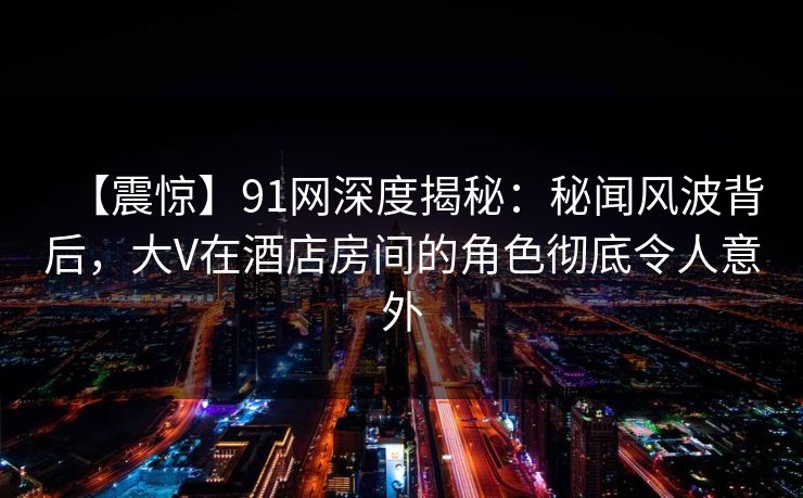 【震惊】91网深度揭秘:秘闻风波背后,大V在酒店房间的角色彻底令人意外 【震惊】91网深度揭秘:秘闻风波背后,大V在酒店房间的角色彻底令人意外