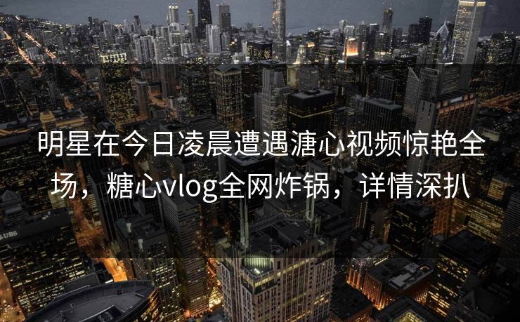 明星在今日凌晨遭遇溏心视频惊艳全场,糖心vlog全网炸锅,详情深扒 明星在今日凌晨遭遇溏心视频惊艳全场,糖心vlog全网炸锅,详情深扒