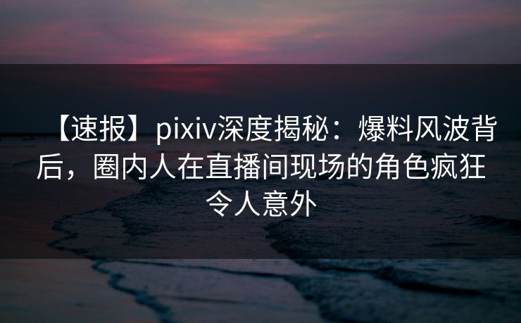 【速报】pixiv深度揭秘:爆料风波背后,圈内人在直播间现场的角色疯狂令人意外 【速报】pixiv深度揭秘:爆料风波背后,圈内人在直播间现场的角色疯狂令人意外
