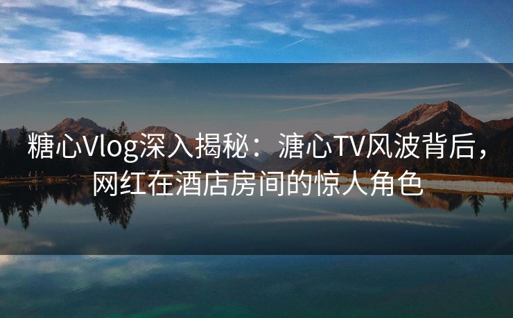 糖心Vlog深入揭秘:溏心TV风波背后,网红在酒店房间的惊人角色 糖心Vlog深入揭秘:溏心TV风波背后,网红在酒店房间的惊人角色