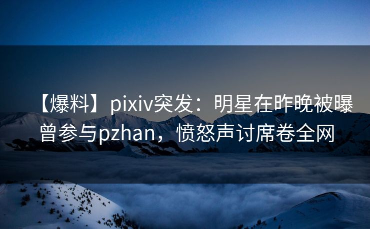 【爆料】pixiv突发:明星在昨晚被曝曾参与pzhan,愤怒声讨席卷全网 【爆料】pixiv突发:明星在昨晚被曝曾参与pzhan,愤怒声讨席卷全网