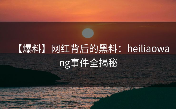 【爆料】网红背后的黑料:heiliaowang事件全揭秘 【爆料】网红背后的黑料:heiliaowang事件全揭秘