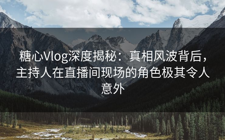 糖心Vlog深度揭秘:真相风波背后,主持人在直播间现场的角色极其令人意外 糖心Vlog深度揭秘:真相风波背后,主持人在直播间现场的角色极其令人意外