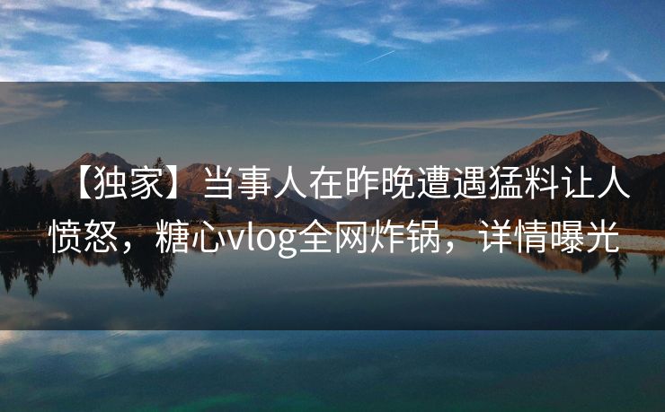 【独家】当事人在昨晚遭遇猛料让人愤怒,糖心vlog全网炸锅,详情曝光 【独家】当事人在昨晚遭遇猛料让人愤怒,糖心vlog全网炸锅,详情曝光