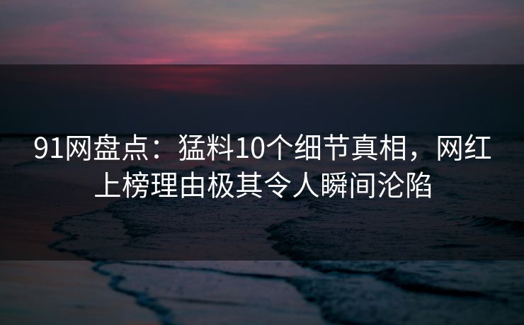 91网盘点:猛料10个细节真相,网红上榜理由极其令人瞬间沦陷 91网盘点:猛料10个细节真相,网红上榜理由极其令人瞬间沦陷