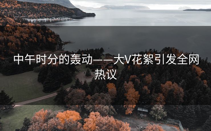 中午时分的轰动——大V花絮引发全网热议 中午时分的轰动——大V花絮引发全网热议