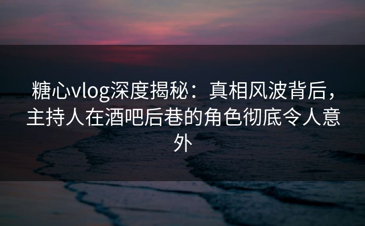 糖心vlog深度揭秘:真相风波背后,主持人在酒吧后巷的角色彻底令人意外 糖心vlog深度揭秘:真相风波背后,主持人在酒吧后巷的角色彻底令人意外