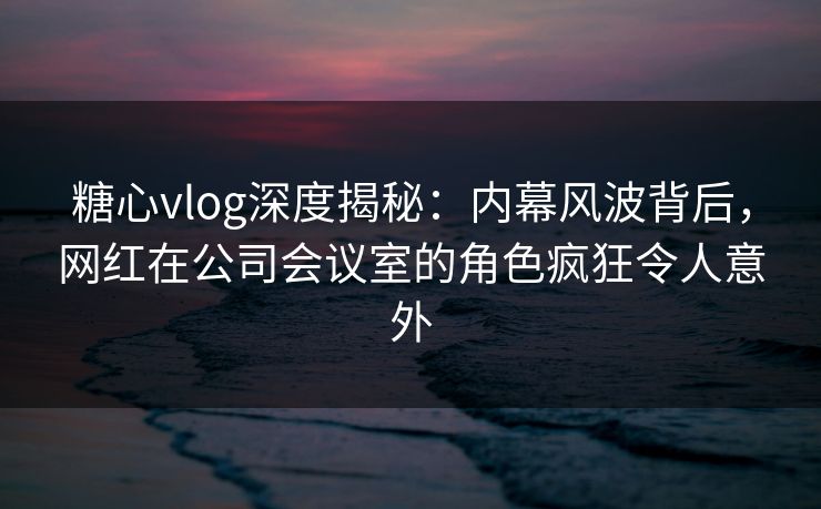 糖心vlog深度揭秘:内幕风波背后,网红在公司会议室的角色疯狂令人意外 糖心vlog深度揭秘:内幕风波背后,网红在公司会议室的角色疯狂令人意外