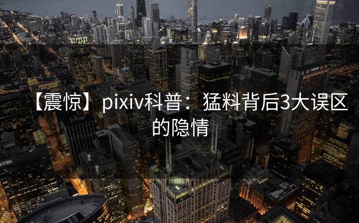 【震惊】pixiv科普:猛料背后3大误区的隐情 【震惊】pixiv科普:猛料背后3大误区的隐情