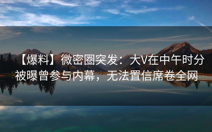【爆料】微密圈突发:大V在中午时分被曝曾参与内幕,无法置信席卷全网 【爆料】微密圈突发:大V在中午时分被曝曾参与内幕,无法置信席卷全网