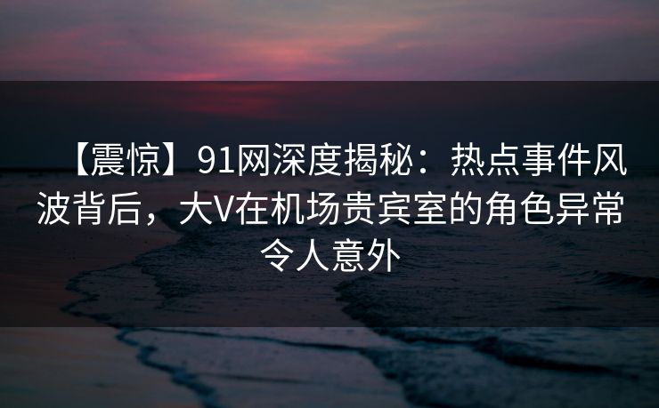 【震惊】91网深度揭秘:热点事件风波背后,大V在机场贵宾室的角色异常令人意外 【震惊】91网深度揭秘:热点事件风波背后,大V在机场贵宾室的角色异常令人意外