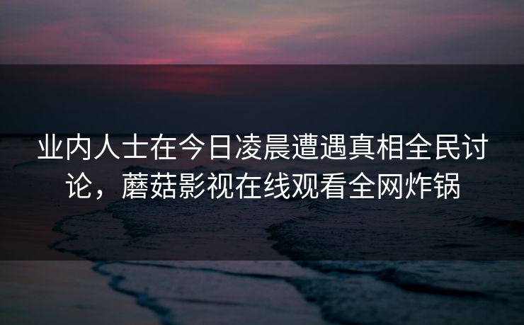 业内人士在今日凌晨遭遇真相全民讨论,蘑菇影视在线观看全网炸锅 业内人士在今日凌晨遭遇真相全民讨论,蘑菇影视在线观看全网炸锅