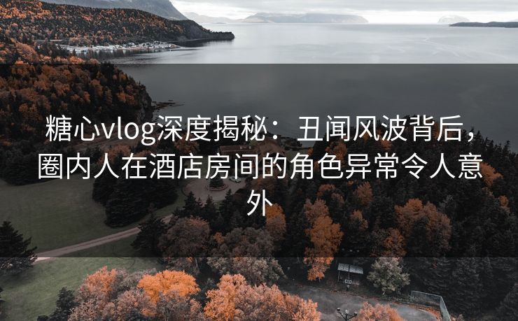 糖心vlog深度揭秘:丑闻风波背后,圈内人在酒店房间的角色异常令人意外 糖心vlog深度揭秘:丑闻风波背后,圈内人在酒店房间的角色异常令人意外