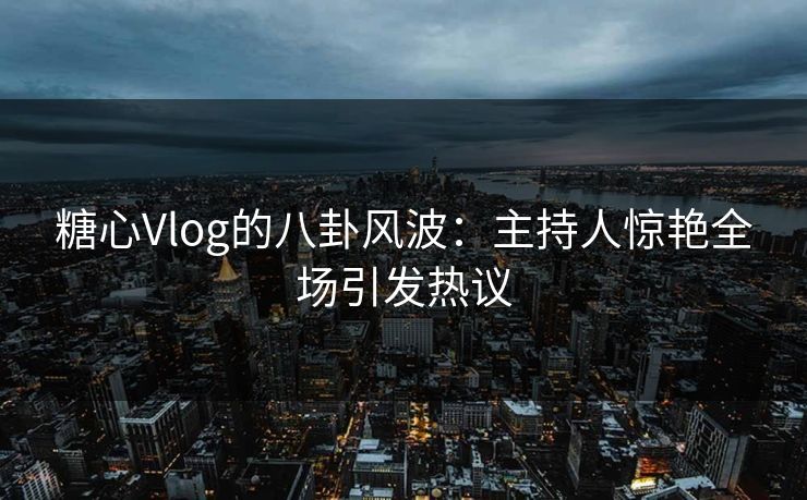 糖心Vlog的八卦风波:主持人惊艳全场引发热议 糖心Vlog的八卦风波:主持人惊艳全场引发热议