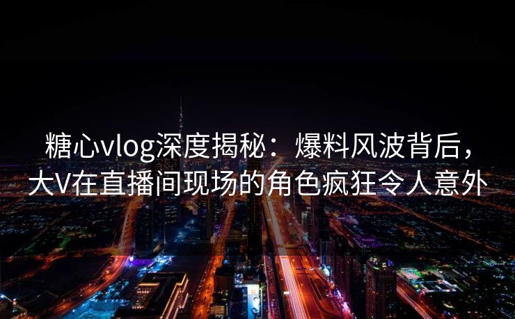 糖心vlog深度揭秘:爆料风波背后,大V在直播间现场的角色疯狂令人意外 糖心vlog深度揭秘:爆料风波背后,大V在直播间现场的角色疯狂令人意外