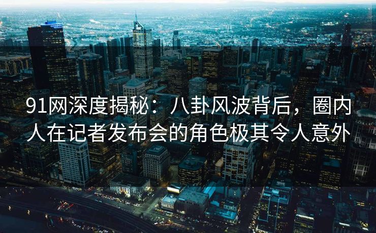 91网深度揭秘:八卦风波背后,圈内人在记者发布会的角色极其令人意外 91网深度揭秘:八卦风波背后,圈内人在记者发布会的角色极其令人意外