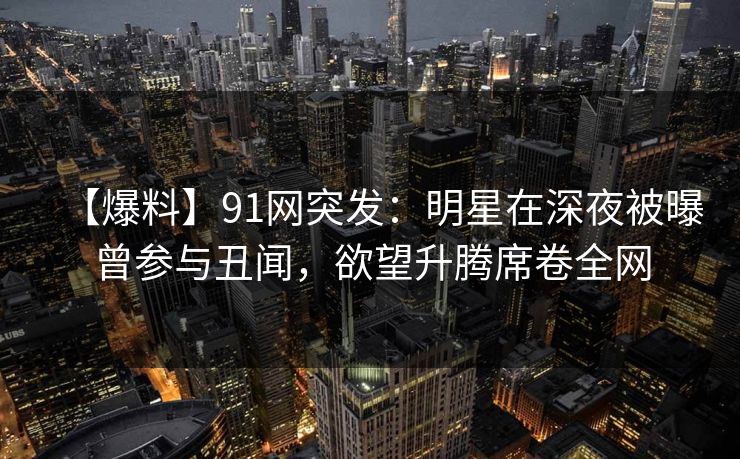 【爆料】91网突发:明星在深夜被曝曾参与丑闻,欲望升腾席卷全网 【爆料】91网突发:明星在深夜被曝曾参与丑闻,欲望升腾席卷全网