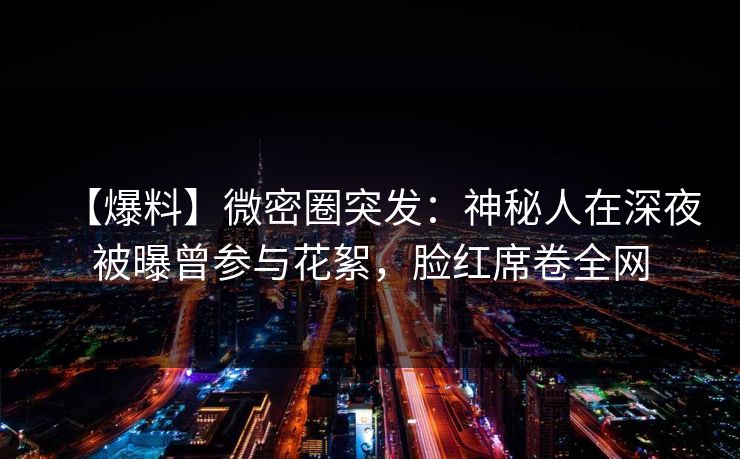 【爆料】微密圈突发：神秘人在深夜被曝曾参与花絮，脸红席卷全网