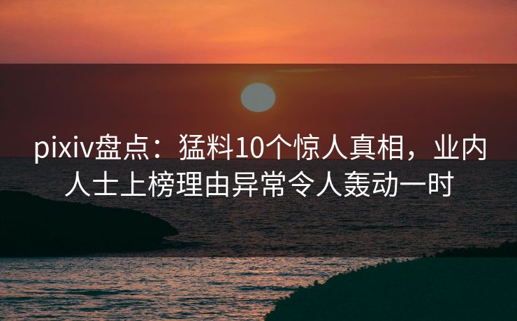 pixiv盘点：猛料10个惊人真相，业内人士上榜理由异常令人轰动一时