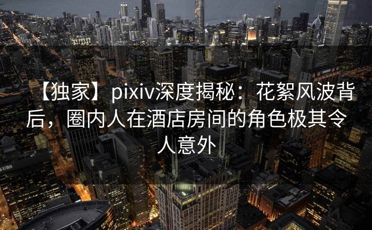 【独家】pixiv深度揭秘：花絮风波背后，圈内人在酒店房间的角色极其令人意外