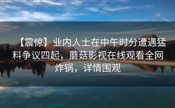 【震惊】业内人士在中午时分遭遇猛料争议四起，蘑菇影视在线观看全网炸锅，详情围观
